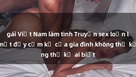 gái Việt Nam làm tình Truyện sex loạn luân: Bí mật đầy cấm kỵ của gia đình không thể kể ai biết