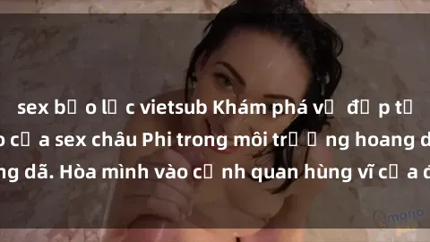sex bạo lực vietsub Khám phá vẻ đẹp tự nhiên và độc đáo của sex châu Phi trong môi trường hoang dã. Hòa mình vào cảnh quan hùng vĩ của đại lục đen và vàng.