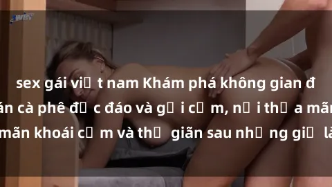 sex gái việt nam Khám phá không gian độc đáo tại sex quán cà phê độc đáo và gợi cảm, nơi thỏa mãn khoái cảm và thư giãn sau những giờ làm việc căng thẳng.