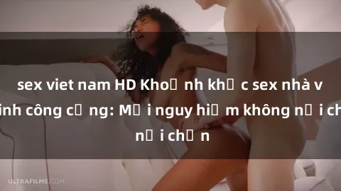 sex viet nam HD Khoảnh khắc sex nhà vệ sinh công cộng: Mối nguy hiểm không nơi chốn