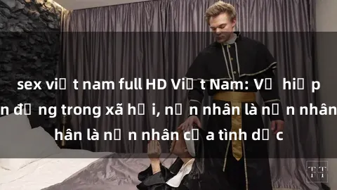 sex việt nam full HD Việt Nam: Vụ hiếp dâm gây chấn động trong xã hội, nạn nhân là nạn nhân của tình dục