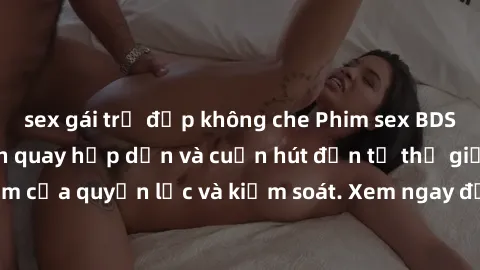 sex gái trẻ đẹp không che Phim sex BDSM không che - Cảnh quay hấp dẫn và cuốn hút đến từ thế giới tối tăm của quyền lực và kiểm soát. Xem ngay để trải nghiệm sự khác biệt!