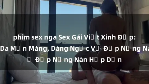 phim sex nga Sex Gái Việt Xinh Đẹp: Những Làn Da Mịn Màng, Dáng Ngọc Vẻ Đẹp Nồng Nàn Hấp Dẫn
