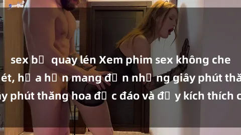sex bị quay lén Xem phim sex không che HD miễn phí cực nét, hứa hẹn mang đến những giây phút thăng hoa độc đáo và đầy kích thích cho quý vị!