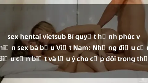 sex hentai vietsub Bí quyết hạnh phúc và an toàn khi thực hiện sex bà bầu Việt Nam: Những điều cần biết và lưu ý cho cặp đôi trong thời kỳ mang thai.