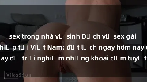 sex trong nhà vệ sinh Dịch vụ sex gái call girl chuyên nghiệp tại Việt Nam: đặt lịch ngay hôm nay để trải nghiệm những khoái cảm tuyệt vời không thể quên!