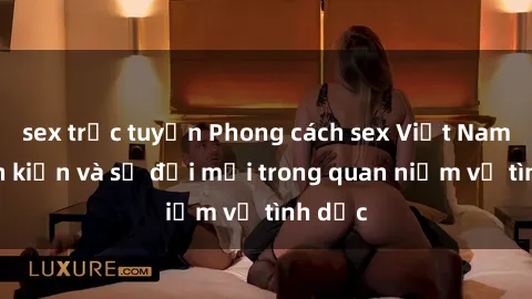 sex trực tuyến Phong cách sex Việt Nam: định kiến và sự đổi mới trong quan niệm về tình dục