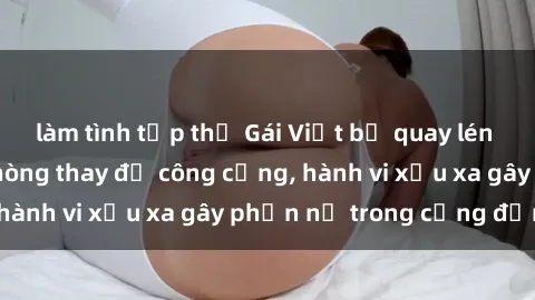 làm tình tập thể Gái Việt bị quay lén khi thay đồ tại phòng thay đồ công cộng, hành vi xấu xa gây phẫn nộ trong cộng đồng!