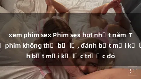 xem phim sex Phim sex hot nhất năm  Top những bộ phim không thể bỏ lỡ, đánh bật mọi kỷ lục trước đó