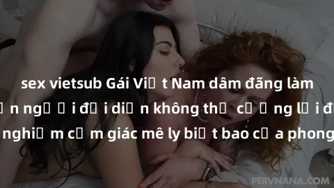 sex vietsub Gái Việt Nam dâm đãng làm tình say đắm, khiến người đối diện không thể cưỡng lại được. Hãy trải nghiệm cảm giác mê ly biết bao của phong cách yêu đương đậm chất dân tộc!
