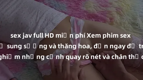 sex jav full HD miễn phí Xem phim sex HD: Đỉnh cao của sự sung sướng và thăng hoa, đến ngay để trải nghiệm những cảnh quay rõ nét và chân thực nhất. Hãy cùng khám phá!