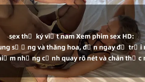 sex thư ký việt nam Xem phim sex HD: Đỉnh cao của sự sung sướng và thăng hoa, đến ngay để trải nghiệm những cảnh quay rõ nét và chân thực nhất. Hãy cùng khám phá!