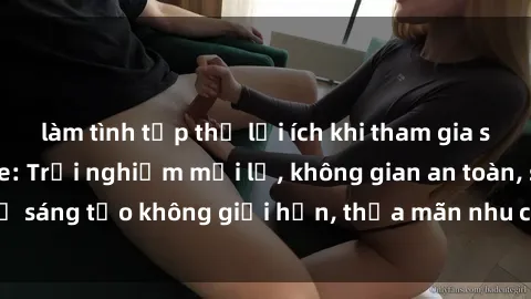 làm tình tập thể lợi ích khi tham gia sex online không che: Trải nghiệm mới lạ, không gian an toàn, sự sáng tạo không giới hạn, thỏa mãn nhu cầu tình dục của bạn.