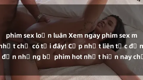 phim sex loạn luân Xem ngay phim sex mới nhất, hấp dẫn nhất chỉ có tại đây! Cập nhật liên tục đến những bộ phim hot nhất hiện nay chỉ trong vài cú click!