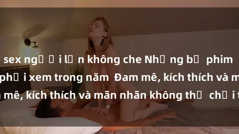 sex người lớn không che Những bộ phim sex jav đỉnh cao phải xem trong năm  Đam mê, kích thích và mãn nhãn không thể chối từ!