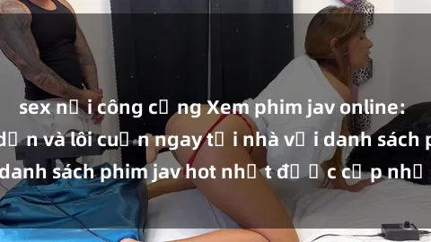 sex nơi công cộng Xem phim jav online: trải nghiệm hấp dẫn và lôi cuốn ngay tại nhà với danh sách phim jav hot nhất được cập nhật liên tục.