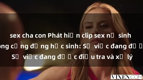sex cha con Phát hiện clip sex nữ sinh gây chấn động trong cộng đồng học sinh: Sự việc đang được điều tra và xử lý