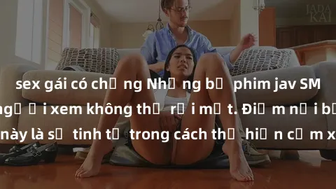 sex gái có chồng Những bộ phim jav SM không che khiến người xem không thể rời mắt. Điểm nổi bật của thể loại này là sự tinh tế trong cách thể hiện cảm xúc và sự hấp dẫn của những cảnh quay.