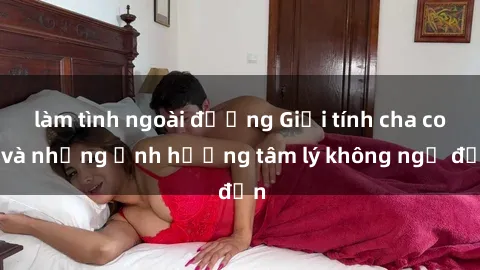 làm tình ngoài đường Giới tính cha con và những ảnh hưởng tâm lý không ngờ đến