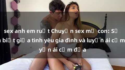 sex anh em ruột Chuyện sex mẹ con: Sự phân biệt giữa tình yêu gia đình và luyến ái cấm địa