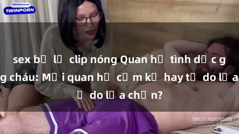 sex bị lộ clip nóng Quan hệ tình dục giữa ông cháu: Mối quan hệ cấm kỵ hay tự do lựa chọn?