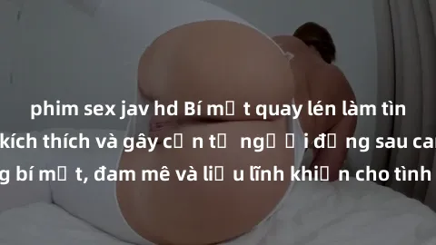 phim sex jav hd Bí mật quay lén làm tình: Câu chuyện đầy kích thích và gây cấn từ người đứng sau camera. Hành động bí mật, đam mê và liều lĩnh khiến cho tình yêu trở nên mãnh liệt hơn bao giờ hết.