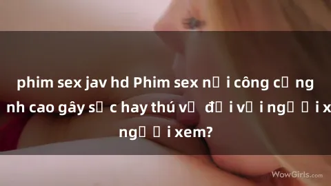 phim sex jav hd Phim sex nơi công cộng: Đỉnh cao gây sốc hay thú vị đối với người xem?