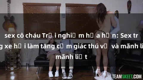 sex cô cháu Trải nghiệm hứa hẹn: Sex trong xe hơi làm tăng cảm giác thú vị và mãnh liệt