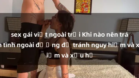 sex gái việt ngoài trời Khi nào nên tránh làm tình ngoài đường để tránh nguy hiểm và xấu hổ