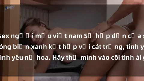 sex người mẫu việt nam Sự hấp dẫn của sex bãi biển: Khi sóng biển xanh kết hợp với cát trắng, tình yêu nở hoa. Hãy thả mình vào cõi tình ái giữa sóng biển!