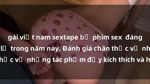 gái việt nam sextape bộ phim sex  đáng xem không thể bỏ lỡ trong năm nay. Đánh giá chân thực về những tác phẩm đầy kích thích và hấp dẫn này.