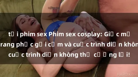 tải phim sex Phim sex cosplay: Giấc mơ  cùng những bộ trang phục gợi cảm và cuộc trình diễn không thể cưỡng lại!