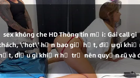 sex không che HD Thông tin mới: Gái call girl Việt Nam đắt khách, 'hot' hơn bao giờ hết, điều gì khiến họ trở nên quyến rũ và đáng chú ý?