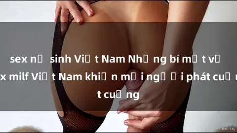 sex nữ sinh Việt Nam Những bí mật về sex milf Việt Nam khiến mọi người phát cuồng