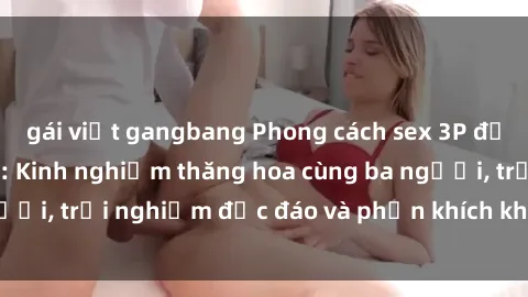 gái việt gangbang Phong cách sex 3P độc đáo tại Việt Nam: Kinh nghiệm thăng hoa cùng ba người, trải nghiệm độc đáo và phấn khích không thể bỏ lỡ!