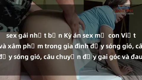 sex gái nhật bản Kỳ án sex mẹ con Việt Nam: Sự sở hữu và xâm phạm trong gia đình đầy sóng gió, câu chuyện đầy gai góc và đau lòng.