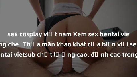 sex cosplay việt nam Xem sex hentai vietsub cực hot, không che | Thỏa mãn khao khát của bạn với series hentai vietsub chất lượng cao, đỉnh cao trong thể loại anime không che.