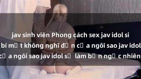 jav sinh viên Phong cách sex jav idol siêu hấp dẫn: Những bí mật không nghĩ đến của ngôi sao jav idol sẽ làm bạn ngạc nhiên!