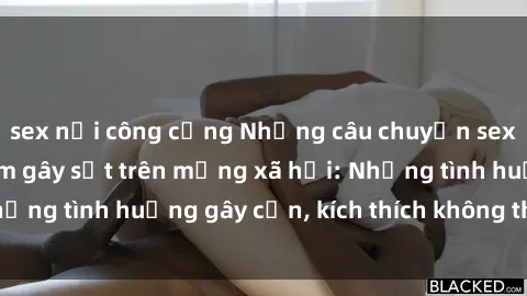 sex nơi công cộng Những câu chuyện sex sinh viên Việt Nam gây sốt trên mạng xã hội: Những tình huống gây cấn, kích thích không thể bỏ qua