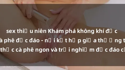 sex thiếu niên Khám phá không khí độc đáo tại sex quán cà phê độc đáo - nơi kết hợp giữa thưởng thức cà phê ngon và trải nghiệm độc đáo của không gian sex shop.