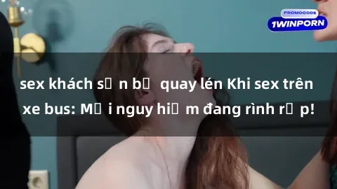 sex khách sạn bị quay lén Khi sex trên xe bus: Mối nguy hiểm đang rình rập!