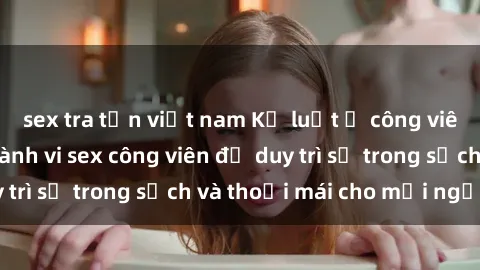 sex tra tấn việt nam Kỷ luật ở công viên: Chấn chỉnh hành vi sex công viên để duy trì sự trong sạch và thoải mái cho mọi người.