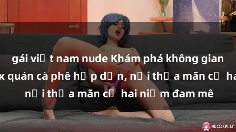 gái việt nam nude Khám phá không gian độc đáo tại sex quán cà phê hấp dẫn, nơi thỏa mãn cả hai niềm đam mê