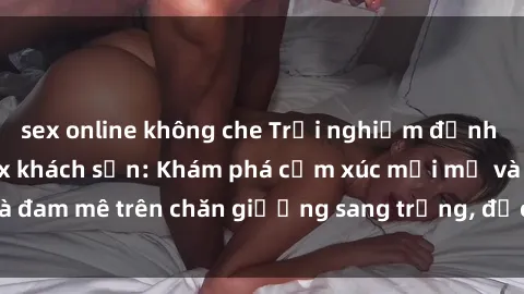 sex online không che Trải nghiệm đỉnh cao tình yêu tại sex khách sạn: Khám phá cảm xúc mới mẻ và đam mê trên chăn giường sang trọng, độc đáo, không giới hạn.