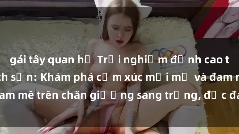 gái tây quan hệ Trải nghiệm đỉnh cao tình yêu tại sex khách sạn: Khám phá cảm xúc mới mẻ và đam mê trên chăn giường sang trọng, độc đáo, không giới hạn.