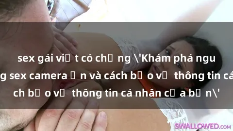 sex gái việt có chồng 'Khám phá nguy cơ của việc sử dụng sex camera ẩn và cách bảo vệ thông tin cá nhân của bạn'