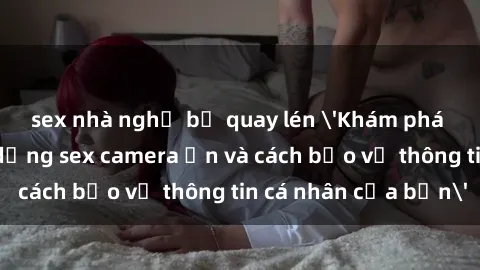 sex nhà nghỉ bị quay lén 'Khám phá nguy cơ của việc sử dụng sex camera ẩn và cách bảo vệ thông tin cá nhân của bạn'