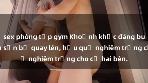 sex phòng tập gym Khoảnh khắc đáng buồn: Sex khách sạn bị quay lén, hậu quả nghiêm trọng cho cả hai bên.