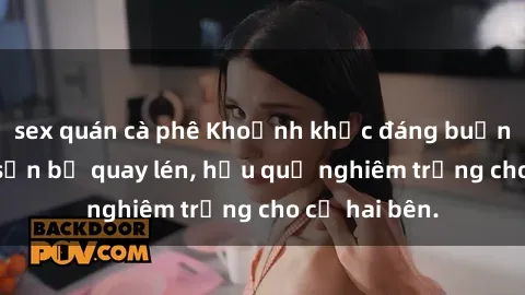 sex quán cà phê Khoảnh khắc đáng buồn: Sex khách sạn bị quay lén, hậu quả nghiêm trọng cho cả hai bên.