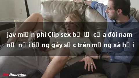 jav miễn phí Clip sex bị lộ của đôi nam nữ nổi tiếng gây sốc trên mạng xã hội